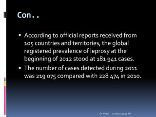 Con..
 According to official reports received from
105 countries and territories, the global
registered prevalence of leprosy at the
beginning of 2012 stood at 181 941 cases.
 The number of cases detected during 2011
was 219 075 compared with 228 474 in 2010.
12/16/20129:55 AMDr. Alteib
 