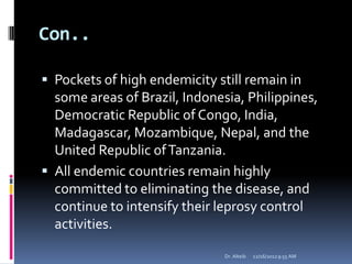 Con..
 Pockets of high endemicity still remain in
some areas of Brazil, Indonesia, Philippines,
Democratic Republic of Congo, India,
Madagascar, Mozambique, Nepal, and the
United Republic ofTanzania.
 All endemic countries remain highly
committed to eliminating the disease, and
continue to intensify their leprosy control
activities.
12/16/20129:55 AMDr. Alteib
 