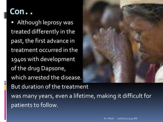 Con..
 Although leprosy was
treated differently in the
past, the first advance in
treatment occurred in the
1940s with development
of the drug Dapsone,
which arrested the disease.
But duration of the treatment
was many years, even a lifetime, making it difficult for
patients to follow.
12/16/20129:55 AMDr. Alteib
 
