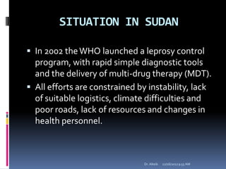 SITUATION IN SUDAN
 In 2002 theWHO launched a leprosy control
program, with rapid simple diagnostic tools
and the delivery of multi-drug therapy (MDT).
 All efforts are constrained by instability, lack
of suitable logistics, climate difficulties and
poor roads, lack of resources and changes in
health personnel.
12/16/20129:55 AMDr. Alteib
 