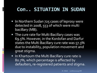 Con.. SITUATION IN SUDAN
 In Northern Sudan 725 cases of leprosy were
detected in 2008, 553 of which were multi
bacillary (MB).
 The cure rate for Multi Bacillary cases was
69.5%. However, in the Kordofan and Darfur
states the Multi Bacillary cure rate was 57.3%
due to instability, population movement and
great stigma.
 In Khartoum the Multi Bacillary cure rate is
80.7%, which percentage is affected by
defaulters, re-registered patients and stigma.
12/16/20129:55 AMDr. Alteib
 