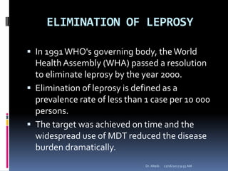 ELIMINATION OF LEPROSY
 In 1991WHO's governing body, theWorld
Health Assembly (WHA) passed a resolution
to eliminate leprosy by the year 2000.
 Elimination of leprosy is defined as a
prevalence rate of less than 1 case per 10 000
persons.
 The target was achieved on time and the
widespread use of MDT reduced the disease
burden dramatically.
12/16/20129:55 AMDr. Alteib
 