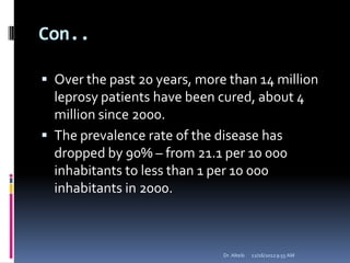 Con..
 Over the past 20 years, more than 14 million
leprosy patients have been cured, about 4
million since 2000.
 The prevalence rate of the disease has
dropped by 90% – from 21.1 per 10 000
inhabitants to less than 1 per 10 000
inhabitants in 2000.
12/16/20129:55 AMDr. Alteib
 