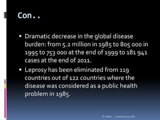 Con..
 Dramatic decrease in the global disease
burden: from 5.2 million in 1985 to 805 000 in
1995 to 753 000 at the end of 1999 to 181 941
cases at the end of 2011.
 Leprosy has been eliminated from 119
countries out of 122 countries where the
disease was considered as a public health
problem in 1985.
12/16/20129:55 AMDr. Alteib
 