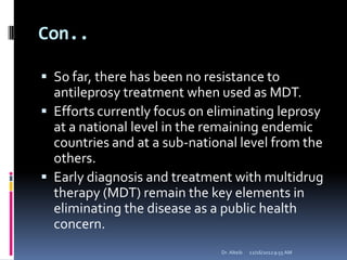 Con..
 So far, there has been no resistance to
antileprosy treatment when used as MDT.
 Efforts currently focus on eliminating leprosy
at a national level in the remaining endemic
countries and at a sub-national level from the
others.
 Early diagnosis and treatment with multidrug
therapy (MDT) remain the key elements in
eliminating the disease as a public health
concern.
12/16/20129:55 AMDr. Alteib
 