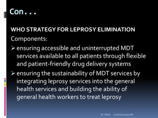Con...
WHO STRATEGY FOR LEPROSY ELIMINATION
Components:
ensuring accessible and uninterrupted MDT
services available to all patients through flexible
and patient-friendly drug delivery systems
ensuring the sustainability of MDT services by
integrating leprosy services into the general
health services and building the ability of
general health workers to treat leprosy
12/16/20129:55 AMDr. Alteib
 