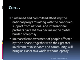 Con..
 Sustained and committed efforts by the
national programs along with the continued
support from national and international
partners have led to a decline in the global
burden of leprosy.
 Increased empowerment of people affected
by the disease, together with their greater
involvement in services and community, will
bring us closer to a world without leprosy.
12/16/20129:55 AMDr. Alteib
 