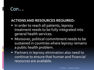 Con..
ACTIONSAND RESOURCES REQUIRED:
 In order to reach all patients, leprosy
treatment needs to be fully integrated into
general health services.
 Moreover, political commitment needs to be
sustained in countries where leprosy remains
a public health problem.
 Partners in leprosy elimination also need to
continue to ensure that human and financial
resources are available.
12/16/20129:55 AMDr. Alteib
 