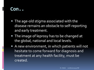 Con..
 The age-old stigma associated with the
disease remains an obstacle to self-reporting
and early treatment.
 The image of leprosy has to be changed at
the global, national and local levels.
 A new environment, in which patients will not
hesitate to come forward for diagnosis and
treatment at any health facility, must be
created.
12/16/20129:55 AMDr. Alteib
 