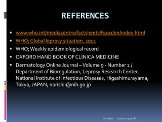 REFERENCES
 www.who.int/mediacentre/factsheets/fs101/en/index.html
 WHO;Global leprosy situation, 2012
 WHO;Weekly epidemiological record
 OXFORD HAND BOOK OF CLINICA MEDICINE
 DermatologyOnline Journal –Volume 9 - Number 2 /
Department of Bioregulation, Leprosy Research Center,
National Institute of Infectious Diseases, Higashimurayama,
Tokyo, JAPAN, norishii@nih.go.jp
12/16/20129:55 AMDr. Alteib
 