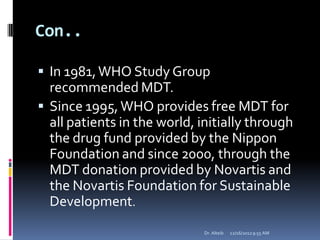Con..
 In 1981,WHO Study Group
recommended MDT.
 Since 1995,WHO provides free MDT for
all patients in the world, initially through
the drug fund provided by the Nippon
Foundation and since 2000, through the
MDT donation provided by Novartis and
the Novartis Foundation for Sustainable
Development.
12/16/20129:55 AMDr. Alteib
 