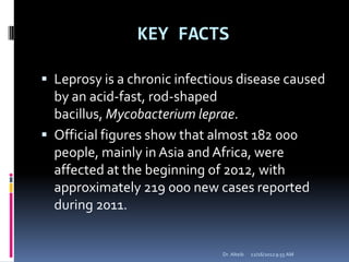 KEY FACTS
 Leprosy is a chronic infectious disease caused
by an acid-fast, rod-shaped
bacillus, Mycobacterium leprae.
 Official figures show that almost 182 000
people, mainly in Asia and Africa, were
affected at the beginning of 2012, with
approximately 219 000 new cases reported
during 2011.
12/16/20129:55 AMDr. Alteib
 