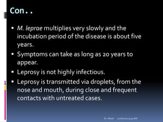 Con..
 M. leprae multiplies very slowly and the
incubation period of the disease is about five
years.
 Symptoms can take as long as 20 years to
appear.
 Leprosy is not highly infectious.
 Leprosy is transmitted via droplets, from the
nose and mouth, during close and frequent
contacts with untreated cases.
12/16/20129:55 AMDr. Alteib
 