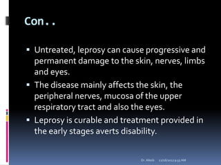 Con..
 Untreated, leprosy can cause progressive and
permanent damage to the skin, nerves, limbs
and eyes.
 The disease mainly affects the skin, the
peripheral nerves, mucosa of the upper
respiratory tract and also the eyes.
 Leprosy is curable and treatment provided in
the early stages averts disability.
12/16/20129:55 AMDr. Alteib
 