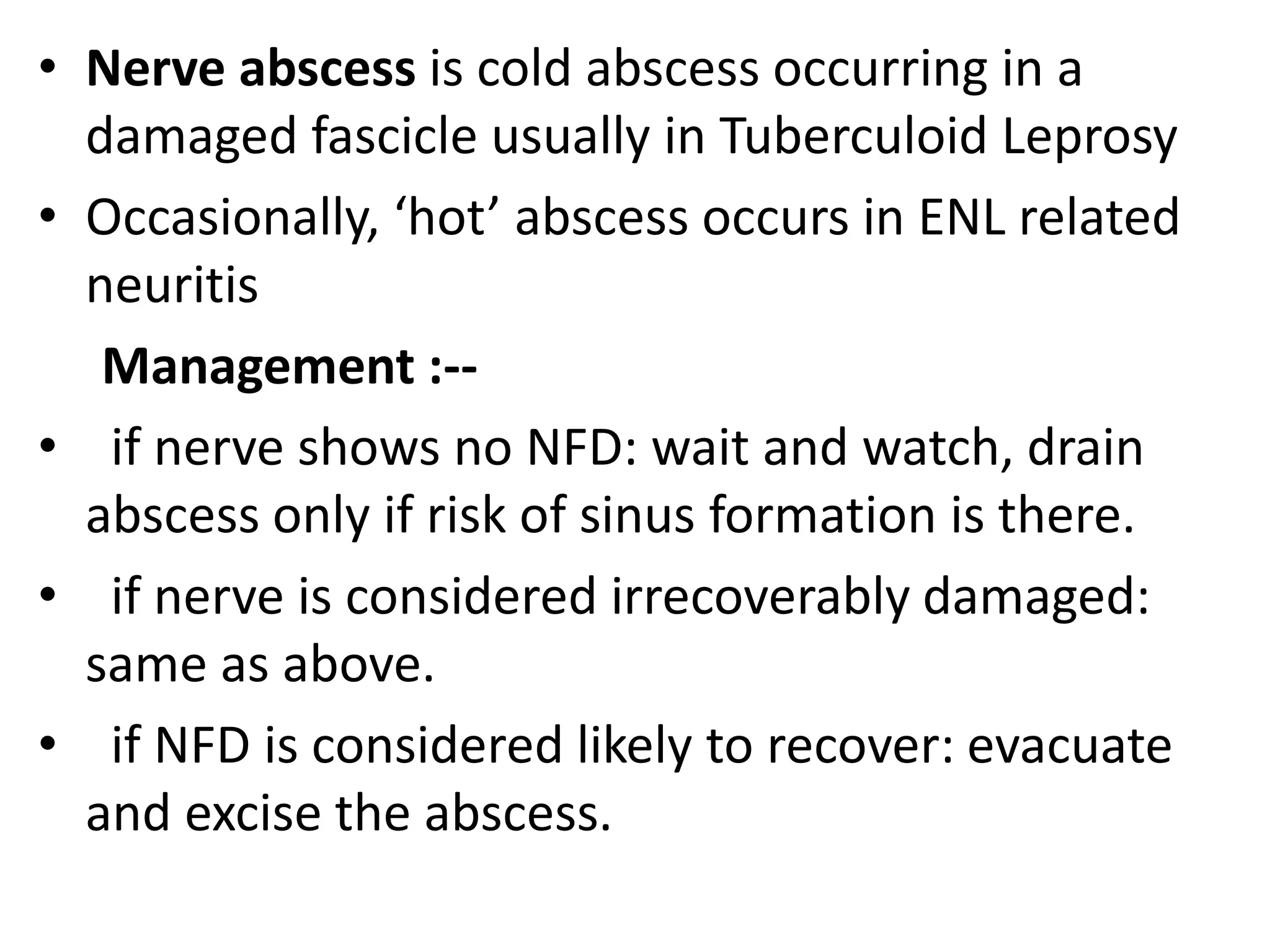 • Nerve abscess is cold abscess occurring in a
damaged fascicle usually in Tuberculoid Leprosy
• Occasionally, ‘hot’ abscess occurs in ENL related
neuritis
Management :--
• if nerve shows no NFD: wait and watch, drain
abscess only if risk of sinus formation is there.
• if nerve is considered irrecoverably damaged:
same as above.
• if NFD is considered likely to recover: evacuate
and excise the abscess.
 