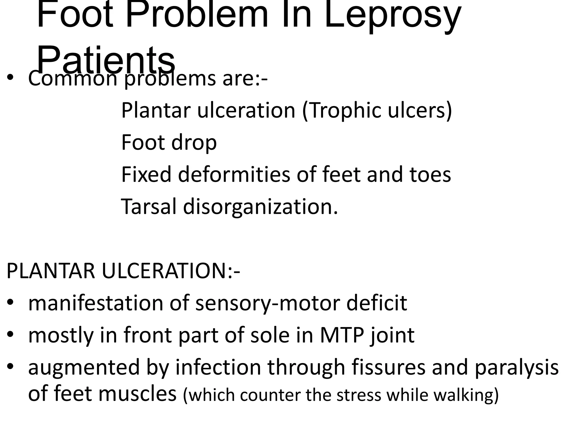 Foot Problem In Leprosy
Patients• Common problems are:-
Plantar ulceration (Trophic ulcers)
Foot drop
Fixed deformities of feet and toes
Tarsal disorganization.
PLANTAR ULCERATION:-
• manifestation of sensory-motor deficit
• mostly in front part of sole in MTP joint
• augmented by infection through fissures and paralysis
of feet muscles (which counter the stress while walking)
 