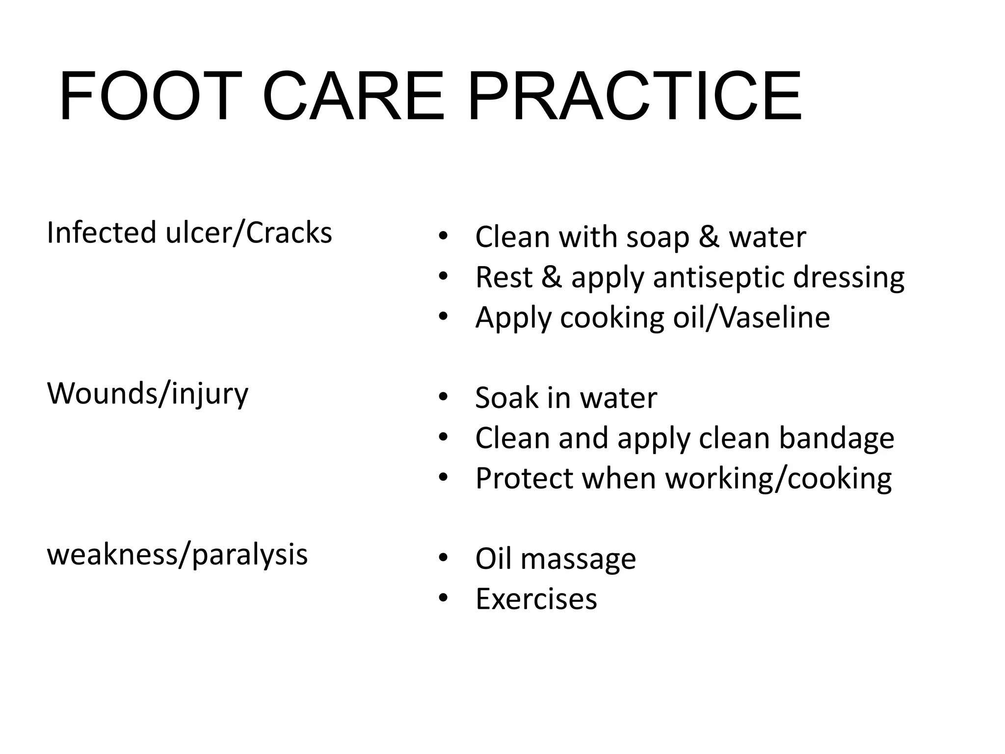 Infected ulcer/Cracks
Wounds/injury
weakness/paralysis
• Clean with soap & water
• Rest & apply antiseptic dressing
• Apply cooking oil/Vaseline
• Soak in water
• Clean and apply clean bandage
• Protect when working/cooking
• Oil massage
• Exercises
FOOT CARE PRACTICE
 