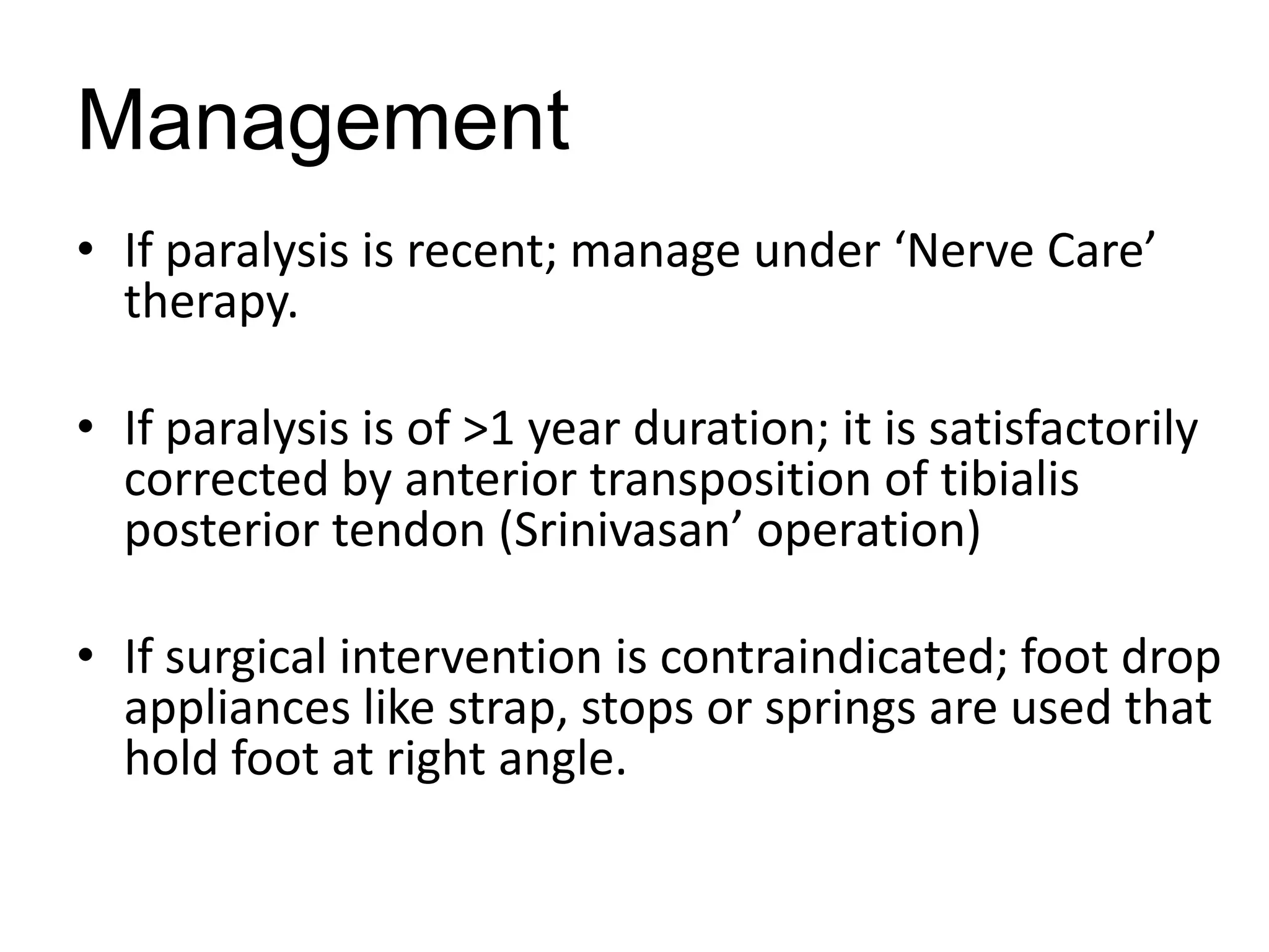 Management
• If paralysis is recent; manage under ‘Nerve Care’
therapy.
• If paralysis is of >1 year duration; it is satisfactorily
corrected by anterior transposition of tibialis
posterior tendon (Srinivasan’ operation)
• If surgical intervention is contraindicated; foot drop
appliances like strap, stops or springs are used that
hold foot at right angle.
 