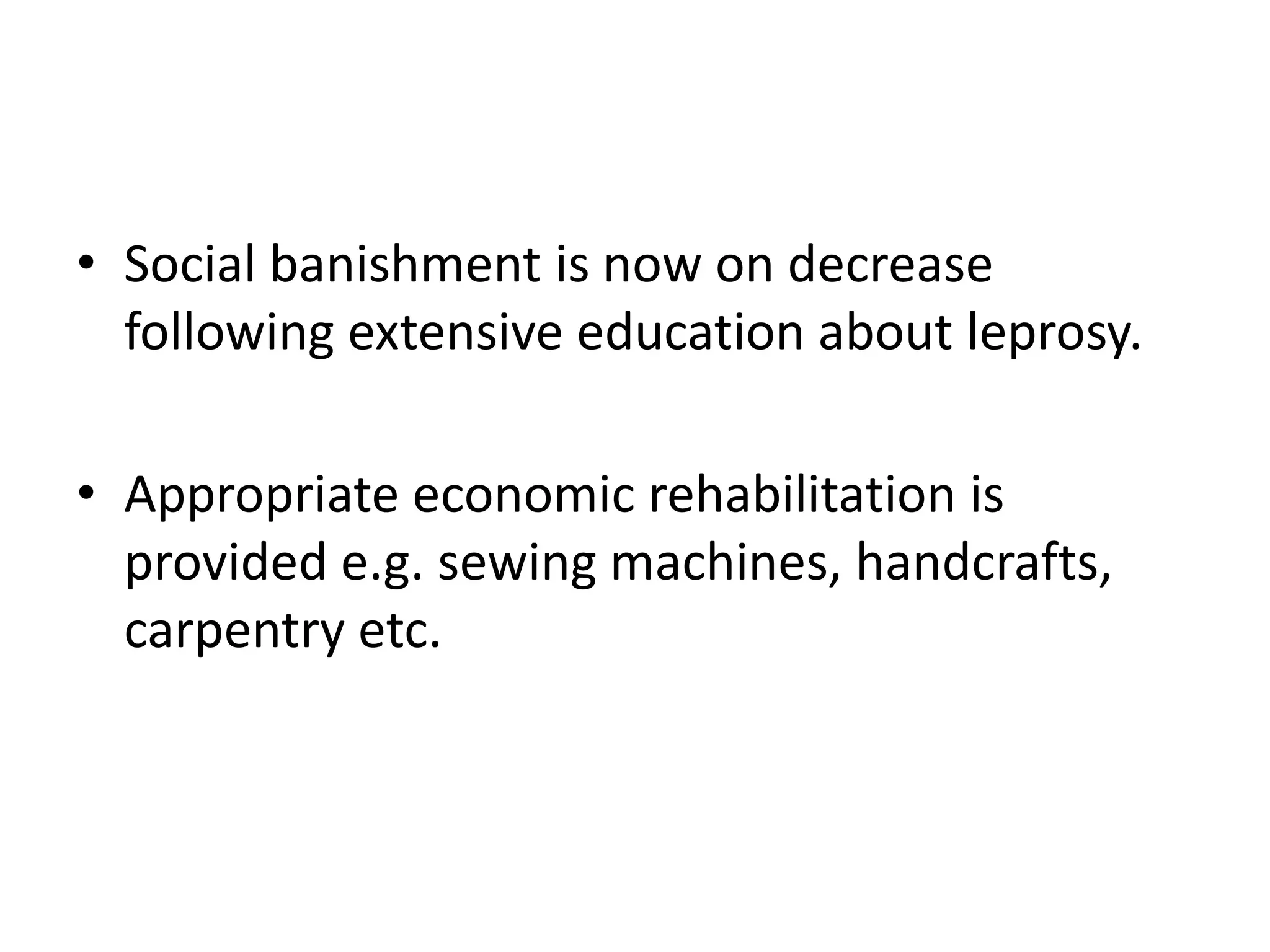 • Social banishment is now on decrease
following extensive education about leprosy.
• Appropriate economic rehabilitation is
provided e.g. sewing machines, handcrafts,
carpentry etc.
 