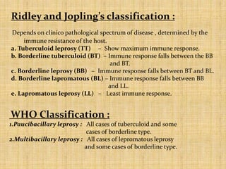 Ridley and Jopling’s classification :
Depends on clinico pathological spectrum of disease , determined by the
immune resistance of the host.
a. Tuberculoid leprosy (TT) – Show maximum immune response.
b. Borderline tuberculoid (BT) – Immune response falls between the BB
and BT.
c. Borderline leprosy (BB) – Immune response falls between BT and BL.
d. Borderline lapromatous (BL) – Immune response falls between BB
and LL.
e. Lapromatous leprosy (LL) – Least immune response.
WHO Classification :
1.Paucibacillary leprosy : All cases of tuberculoid and some
cases of borderline type.
2.Multibacillary leprosy : All cases of lepromatous leprosy
and some cases of borderline type.
 
