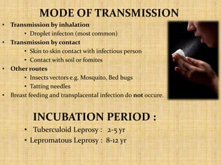MODE OF TRANSMISSION
• Transmission by inhalation
• Droplet infecton (most common)
• Transmission by contact
• Skin to skin contact with infectious person
• Contact with soil or fomites
• Other routes
• Insects vectors e.g. Mosquito, Bed bugs
• Tatting needles
• Breast feeding and transplacental infection do not occure.
INCUBATION PERIOD :
• Tuberculoid Leprosy : 2-5 yr
• Lepromatous Leprosy : 8-12 yr
 