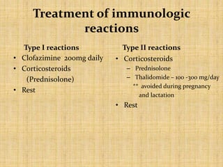 Treatment of immunologic
reactions
Type I reactions
• Clofazimine 200mg daily
• Corticosteroids
(Prednisolone)
• Rest
Type II reactions
• Corticosteroids
– Prednisolone
– Thalidomide – 100 -300 mg/day
** avoided during pregnancy
and lactation
• Rest
 