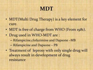 MDT
• MDT(Multi Drug Therapy) is a key element for
cure.
• MDT is free of charge from WHO (From 1981).
• Drug used in WHO-MDT are :
– Rifampicine,clofazimine and Dapsone –MB
– Rifampicine and Dapsone – PB
• Treatment of leprosy with only single drug will
always result in development of drug
resistance
 