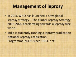 Management of leprosy
• In 2016 WHO has launched a new global
leprosy strategy – The Global Leprosy Strategy
2016-2020 accelerating towards a leprosy free
world.
• India is currently running a leprosy eradication
National Leprosy Eradication
Programme(NLEP) since 1983. c cf
 