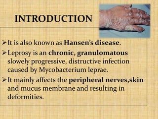 INTRODUCTION
It is also known as Hansen’s disease.
Leprosy is an chronic, granulomatous
slowely progressive, distructive infection
caused by Mycobacterium leprae.
It mainly affects the peripheral nerves,skin
and mucus membrane and resulting in
deformities.
 