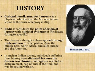 HISTORY
• Gerhard henrik armauer hansen was a
physician who idetified the Mycobacterium
leprae as the cause of leprosy in 1873.
• India is considered the point of origin of
leprosy with skeletal evidence of the disease
dating to 2000 B.C.
• The disease is thought to have spread through
trade and war to other parts of Asia, the
Middle East, North Africa, and later Europe
and the Americas.
• In ancient Indian society, individuals suffering
from leprosy were alienated because the
disease was chronic, contagious, resulted in
disfigurement, had no cure at the time, and
was associated with sin.
Hansen (1841-1912)
 