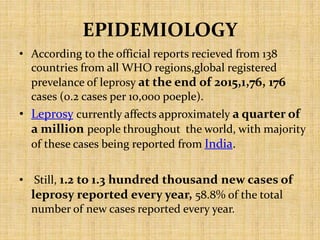EPIDEMIOLOGY
• According to the official reports recieved from 138
countries from all WHO regions,global registered
prevelance of leprosy at the end of 2015,1,76, 176
cases (0.2 cases per 10,000 poeple).
• Leprosy currently affects approximately a quarter of
a million people throughout the world, with majority
of these cases being reported from India.
• Still, 1.2 to 1.3 hundred thousand new cases of
leprosy reported every year, 58.8% of the total
number of new cases reported every year.
 