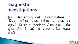  (ii) Bacteriological Examination :
जस्कन स्मीयर, नाक स्मीयर या नाक को
खुरचने की zeihl neelsen मेथि द्वारा जााँच
क
ु ष्ठ रोग क
े बारे में स्पष्ट संक
े त प्रदान
करेगी।
 