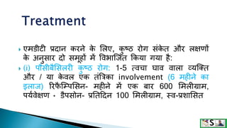  एमिीटी प्रदान करने क
े शलए, क
ु ष्ठ रोग संक
े त और लक्षणों
क
े अनुसार दो समूहों में ववभाजजत क्रकया गया है:
 (i) पौसीबैशसलरी क
ु ष्ठ रोग: 1-5 त्वचा घाव वाला व्यजक्त
और / या क
े वल एक तंत्रत्रका involvement (6 महीने का
इलाज) ररफ
ै जम्पशसन- महीने में एक बार 600 शमलीिाम,
पयगवेक्षण • िैपसोन- प्रनतटदन 100 शमलीिाम, स्व-प्रिाशसत
 