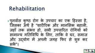  पुनवागस क
ु ष्ठ रोग क
े उपचार का एक टहस्सा है,
जजसका अथग है "िारीररक और मानशसक बहाली,
जहााँ तक संभव हो, सभी उपचाररत रोगगयों को
सामान्य गनतववगध क
े शलए, ताक्रक वे घर, समाज
और उद्योग में अपनी जगह क्रफर से िुरू कर
सक
ें "।
 