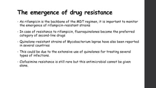 The emergence of drug resistance
• As rifampicin is the backbone of the MDT regimen, it is important to monitor
the emergence of rifampicin-resistant strains
• In case of resistance to rifampicin, fluoroquinolones become the preferred
category of second-line drugs
• Quinolone-resistant strains of Mycobacterium leprae have also been reported
in several countries
• This could be due to the extensive use of quinolones for treating several
types of infections.
• Clofazimine resistance is still rare but this antimicrobial cannot be given
alone.
 