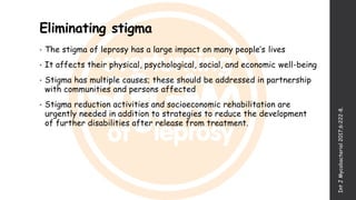 Eliminating stigma
• The stigma of leprosy has a large impact on many people’s lives
• It affects their physical, psychological, social, and economic well-being
• Stigma has multiple causes; these should be addressed in partnership
with communities and persons affected
• Stigma reduction activities and socioeconomic rehabilitation are
urgently needed in addition to strategies to reduce the development
of further disabilities after release from treatment.
IntJMycobacteriol2017;6:222-8.
 