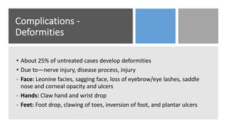Complications -
Deformities
• About 25% of untreated cases develop deformities
• Due to—nerve injury, disease process, injury
- Face: Leonine facies, sagging face, loss of eyebrow/eye lashes, saddle
nose and corneal opacity and ulcers
- Hands: Claw hand and wrist drop
- Feet: Foot drop, clawing of toes, inversion of foot, and plantar ulcers
 