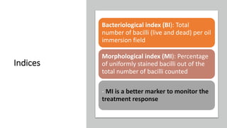 Indices
Bacteriological index (BI): Total
number of bacilli (live and dead) per oil
immersion field
Morphological index (MI): Percentage
of uniformly stained bacilli out of the
total number of bacilli counted
- MI is a better marker to monitor the
treatment response
 