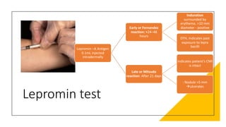 Lepromin test
Lepromin –A Antigen
0.1mL injected
intradermally
Early or Fernandez
reaction: >24–48
hours
Induration
surrounded by
erythema. >10 mm
diameter - positive
DTH, Indicates past
exposure to lepra
bacilli
Late or Mitsuda
reaction: After 21 days
indicates patient’s CMI
is intact
: Nodule >5 mm
àulcerates
 