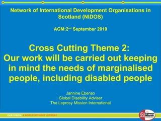 Cross Cutting Theme 2:  Our work will be carried out keeping in mind the needs of marginalised people, including disabled people Jannine Ebenso Global Disability Adviser The Leprosy Mission International Network of International Development Organisations in Scotland (NIDOS) AGM:2 nd  September 2010 