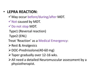 • LEPRA REACTION:
May occur before/during/after MDT.
Not caused by MDT.
Do not stop MDT.
Type1 (Reversal reaction)
Type2 (ENL)
Treat ‘Reaction’ as a Medical Emergency:
Rest & Analgesics
DOC-Prednisolone(40-60 mg)
Taper gradually over 12-16 wks.
All need a detailed Neuromuscular assessment by a
physiotherapist.

 