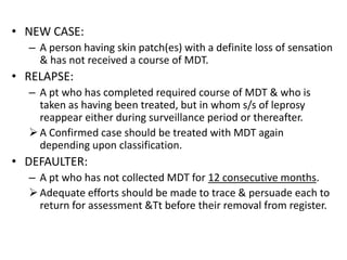 • NEW CASE:
– A person having skin patch(es) with a definite loss of sensation
& has not received a course of MDT.

• RELAPSE:
– A pt who has completed required course of MDT & who is
taken as having been treated, but in whom s/s of leprosy
reappear either during surveillance period or thereafter.
 A Confirmed case should be treated with MDT again
depending upon classification.

• DEFAULTER:
– A pt who has not collected MDT for 12 consecutive months.
 Adequate efforts should be made to trace & persuade each to
return for assessment &Tt before their removal from register.

 