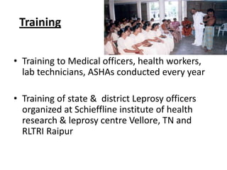 Training
• Training to Medical officers, health workers,
lab technicians, ASHAs conducted every year
• Training of state & district Leprosy officers
organized at Schieffline institute of health
research & leprosy centre Vellore, TN and
RLTRI Raipur

 
