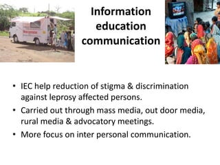 Information
education
communication

• IEC help reduction of stigma & discrimination
against leprosy affected persons.
• Carried out through mass media, out door media,
rural media & advocatory meetings.
• More focus on inter personal communication.

 