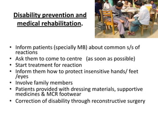 Disability prevention and
medical rehabilitation.
• Inform patients (specially MB) about common s/s of
reactions
• Ask them to come to centre (as soon as possible)
• Start treatment for reaction
• Inform them how to protect insensitive hands/ feet
/eyes
• Involve family members
• Patients provided with dressing materials, supportive
medicines & MCR footwear
• Correction of disability through reconstructive surgery

 