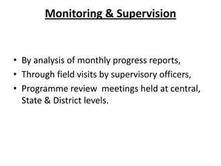 Monitoring & Supervision

• By analysis of monthly progress reports,
• Through field visits by supervisory officers,
• Programme review meetings held at central,
State & District levels.

 