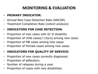 MONITORING & EVALUATION
• PRIMARY INDICATOR:
- Annual New Case Detection Rate (ANCDR)
- Treatment Completion Rate (cohort analysis)
• INDICATORS FOR CASE DETECTION:
-

Proportion
Proportion
Proportion
Proportion

of
of
of
of

new cases with Gr II disability
child cases(<15yrs) among new cases
MB cases among new cases
Female cases among new cases

• INDICATORS FOR QUALITY OF SERVICE:
-

Proportion of new cases correctly diagnosed.
Proportion of defaulters.
Number of relapses during a year.
Proportion of cases with new disabilities.

 