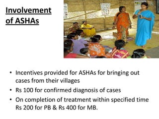 Involvement
of ASHAs

• Incentives provided for ASHAs for bringing out
cases from their villages
• Rs 100 for confirmed diagnosis of cases
• On completion of treatment within specified time
Rs 200 for PB & Rs 400 for MB.

 