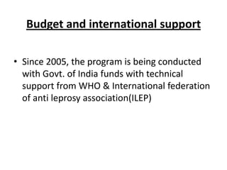 Budget and international support
• Since 2005, the program is being conducted
with Govt. of India funds with technical
support from WHO & International federation
of anti leprosy association(ILEP)

 