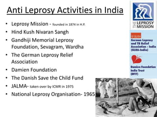 Anti Leprosy Activities in India
• Leprosy Mission - founded in 1874 in H.P.
• Hind Kush Nivaran Sangh
• Gandhiji Memorial Leprosy
Foundation, Sevagram, Wardha
• The German Leprosy Relief
Association
• Damien Foundation
• The Danish Save the Child Fund
• JALMA- taken over by ICMR in 1975
• National Leprosy Organisation- 1965

 